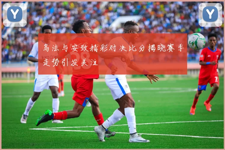 乌法与安致精彩对决比分揭晓赛季走势引发关注