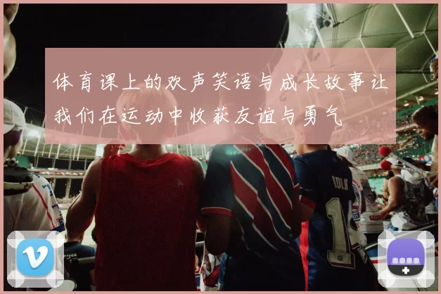 体育课上的欢声笑语与成长故事让我们在运动中收获友谊与勇气