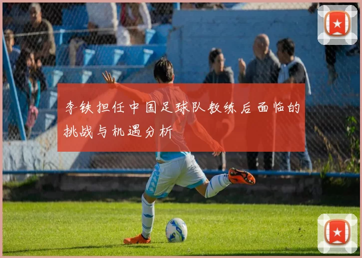 李铁担任中国足球队教练后面临的挑战与机遇分析
