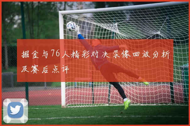 掘金与76人精彩对决录像回放分析及赛后点评
