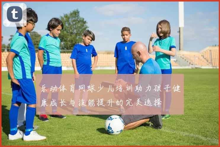 乐动体育网球少儿培训助力孩子健康成长与技能提升的完美选择