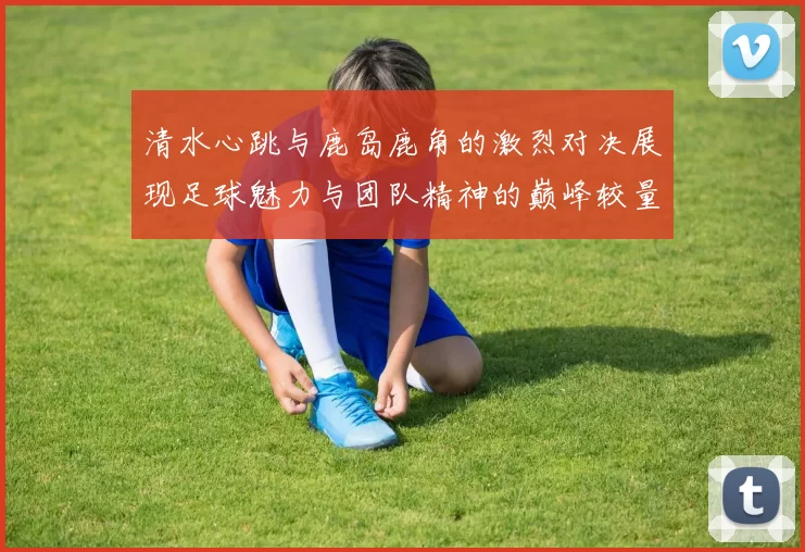 清水心跳与鹿岛鹿角的激烈对决展现足球魅力与团队精神的巅峰较量