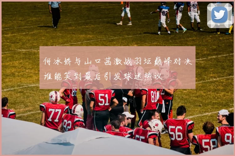 何冰娇与山口茜激战羽坛巅峰对决谁能笑到最后引发球迷热议